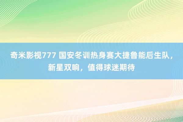 奇米影视777 国安冬训热身赛大捷鲁能后生队，新星双响，值得球迷期待