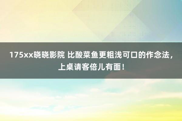 175xx晓晓影院 比酸菜鱼更粗浅可口的作念法，上桌请客倍儿有面！