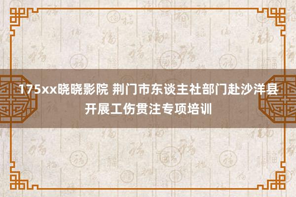 175xx晓晓影院 荆门市东谈主社部门赴沙洋县开展工伤贯注专项培训