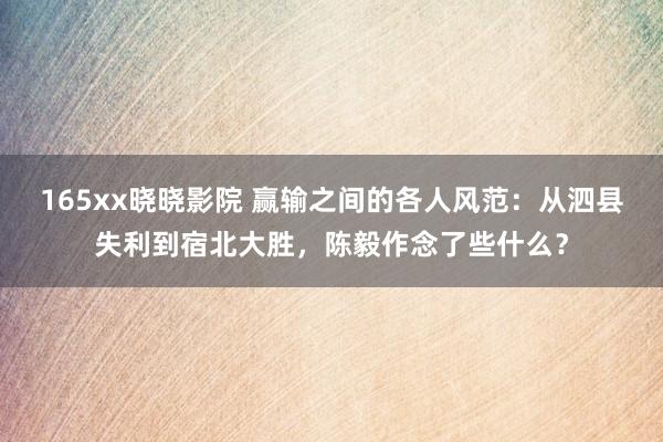 165xx晓晓影院 赢输之间的各人风范：从泗县失利到宿北大胜，陈毅作念了些什么？