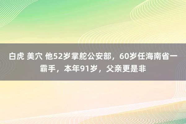 白虎 美穴 他52岁掌舵公安部，60岁任海南省一霸手，本年91岁，父亲更是非