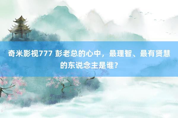 奇米影视777 彭老总的心中，最理智、最有贤慧的东说念主是谁？