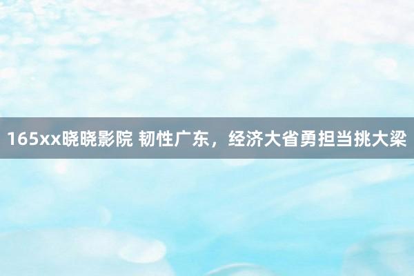 165xx晓晓影院 韧性广东，经济大省勇担当挑大梁