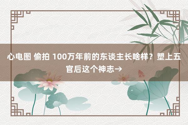 心电图 偷拍 100万年前的东谈主长啥样？塑上五官后这个神志→