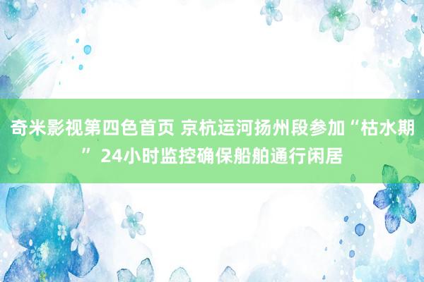 奇米影视第四色首页 京杭运河扬州段参加“枯水期” 24小时监控确保船舶通行闲居