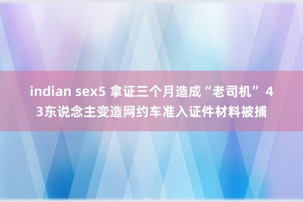 indian sex5 拿证三个月造成“老司机” 43东说念主变造网约车准入证件材料被捕