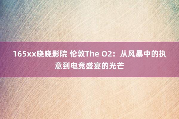 165xx晓晓影院 伦敦The O2：从风暴中的执意到电竞盛宴的光芒