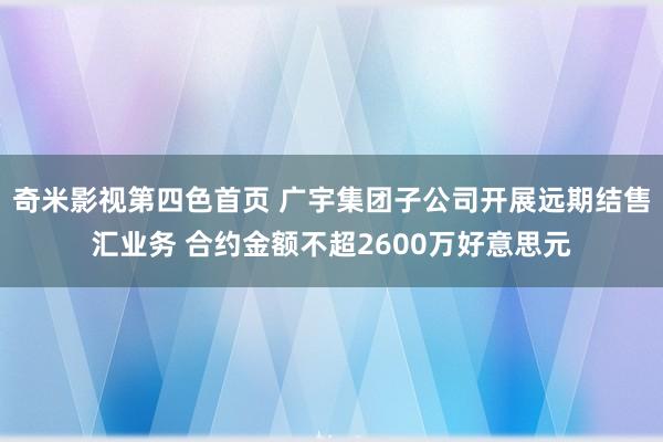 奇米影视第四色首页 广宇集团子公司开展远期结售汇业务 合约金额不超2600万好意思元