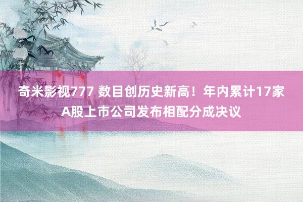 奇米影视777 数目创历史新高！年内累计17家A股上市公司发布相配分成决议