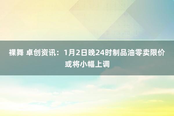 裸舞 卓创资讯：1月2日晚24时　制品油零卖限价或将小幅上调