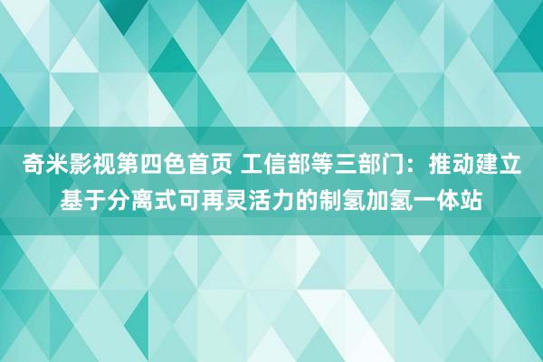 奇米影视第四色首页 工信部等三部门：推动建立基于分离式可再灵活力的制氢加氢一体站