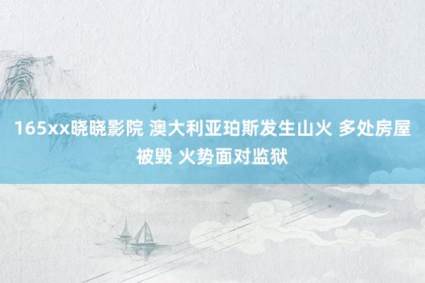 165xx晓晓影院 澳大利亚珀斯发生山火 多处房屋被毁 火势面对监狱