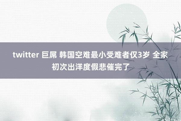 twitter 巨屌 韩国空难最小受难者仅3岁 全家初次出洋度假悲催完了