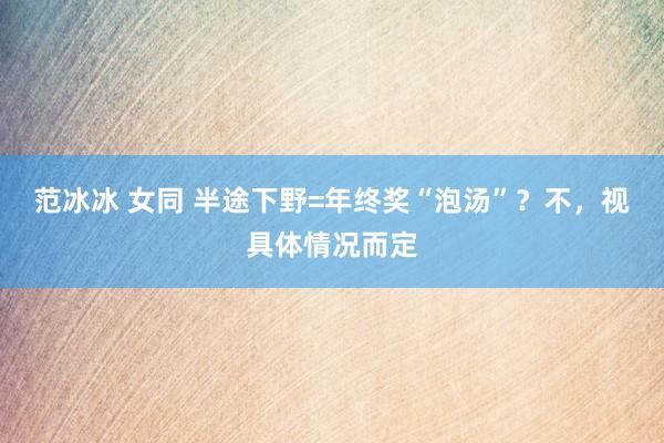 范冰冰 女同 半途下野=年终奖“泡汤”？不，视具体情况而定