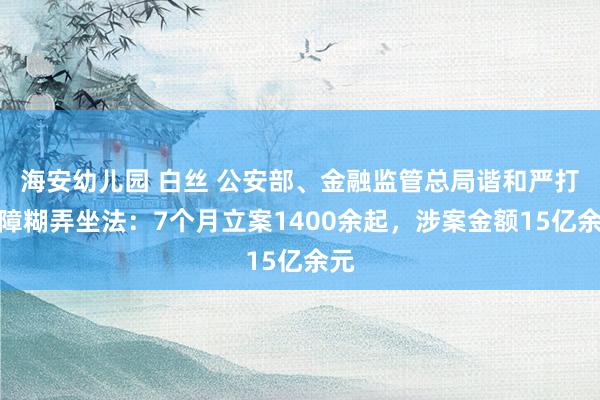 海安幼儿园 白丝 公安部、金融监管总局谐和严打保障糊弄坐法：7个月立案1400余起，涉案金额15亿余元