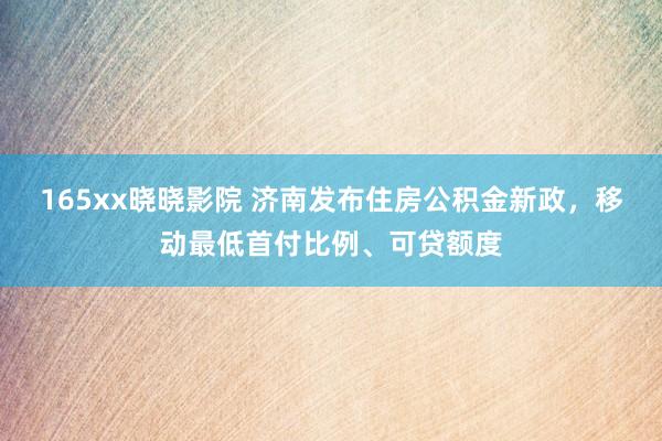 165xx晓晓影院 济南发布住房公积金新政，移动最低首付比例、可贷额度