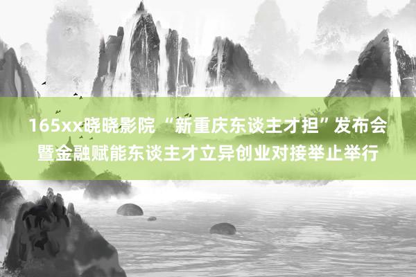 165xx晓晓影院 “新重庆东谈主才担”发布会暨金融赋能东谈主才立异创业对接举止举行