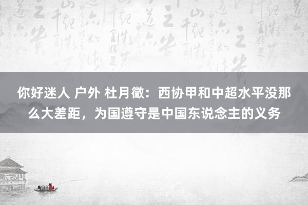 你好迷人 户外 杜月徵：西协甲和中超水平没那么大差距，为国遵守是中国东说念主的义务