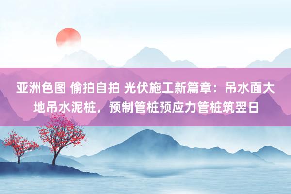 亚洲色图 偷拍自拍 光伏施工新篇章：吊水面大地吊水泥桩，预制管桩预应力管桩筑翌日