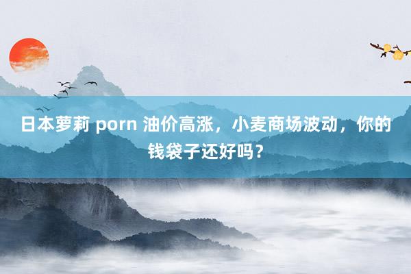 日本萝莉 porn 油价高涨，小麦商场波动，你的钱袋子还好吗？