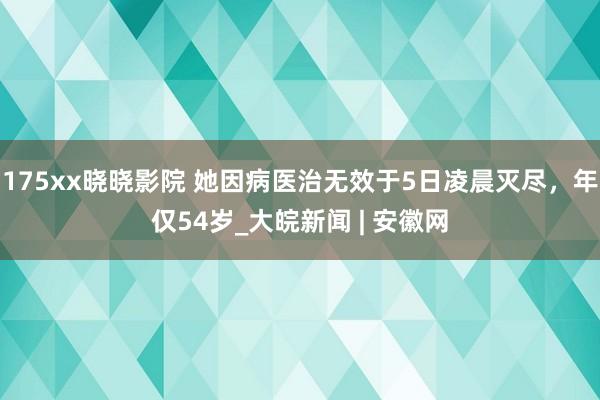 175xx晓晓影院 她因病医治无效于5日凌晨灭尽，年仅54岁_大皖新闻 | 安徽网