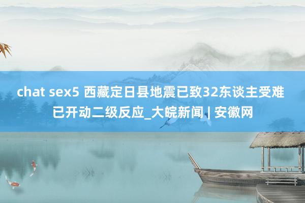 chat sex5 西藏定日县地震已致32东谈主受难 已开动二级反应_大皖新闻 | 安徽网