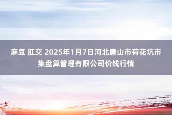 麻豆 肛交 2025年1月7日河北唐山市荷花坑市集盘算管理有限公司价钱行情