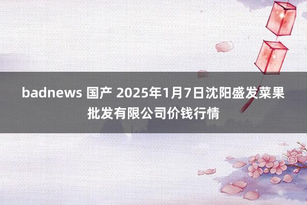 badnews 国产 2025年1月7日沈阳盛发菜果批发有限公司价钱行情