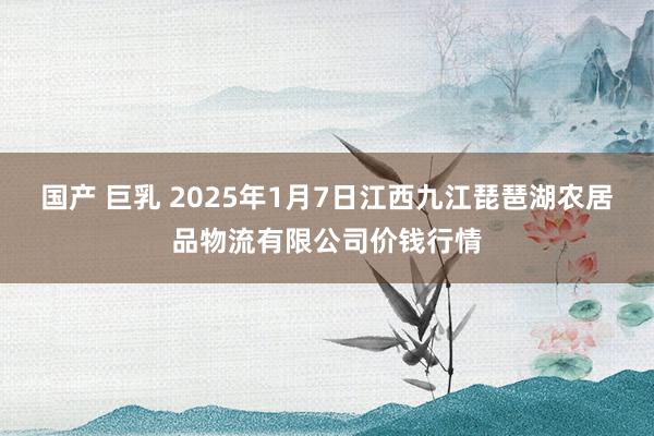 国产 巨乳 2025年1月7日江西九江琵琶湖农居品物流有限公司价钱行情