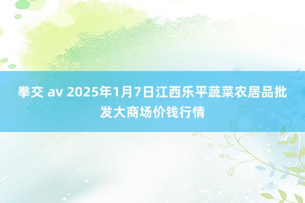 拳交 av 2025年1月7日江西乐平蔬菜农居品批发大商场价钱行情