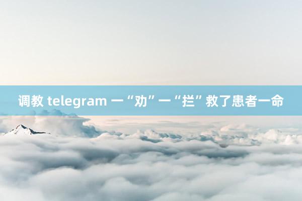 调教 telegram 一“劝”一“拦”救了患者一命