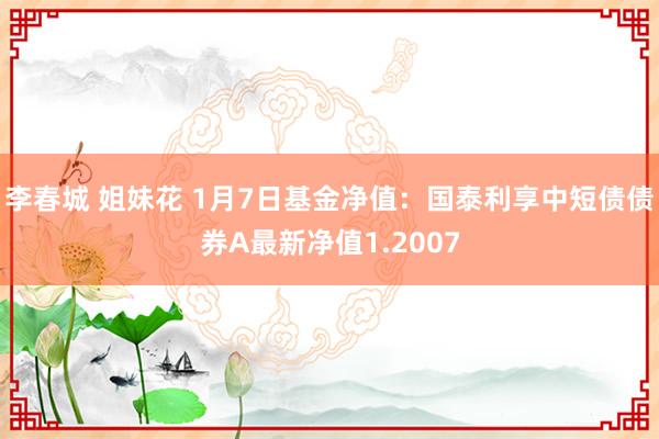 李春城 姐妹花 1月7日基金净值：国泰利享中短债债券A最新净值1.2007