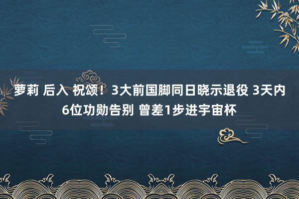 萝莉 后入 祝颂！3大前国脚同日晓示退役 3天内6位功勋告别 曾差1步进宇宙杯