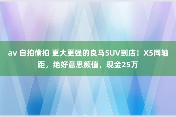 av 自拍偷拍 更大更强的良马SUV到店！X5同轴距，绝好意思颜值，现金25万