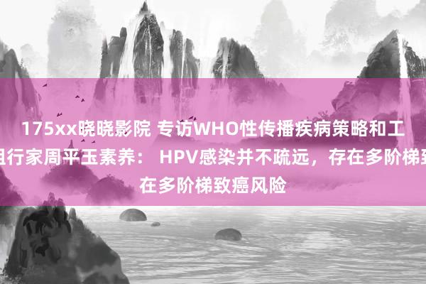 175xx晓晓影院 专访WHO性传播疾病策略和工夫照管组行家周平玉素养： HPV感染并不疏远，存在多阶梯致癌风险