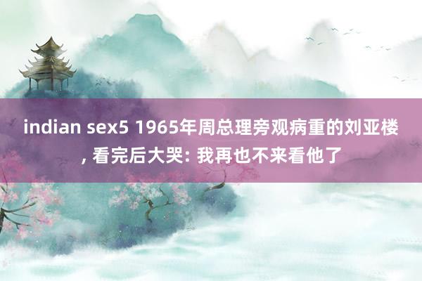 indian sex5 1965年周总理旁观病重的刘亚楼， 看完后大哭: 我再也不来看他了