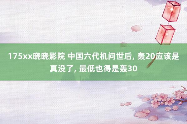 175xx晓晓影院 中国六代机问世后， 轰20应该是真没了， 最低也得是轰30