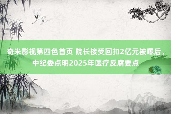 奇米影视第四色首页 院长接受回扣2亿元被曝后，中纪委点明2025年医疗反腐要点