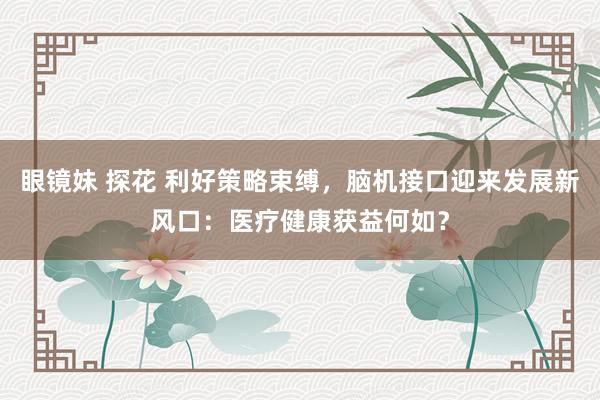 眼镜妹 探花 利好策略束缚，脑机接口迎来发展新风口：医疗健康获益何如？