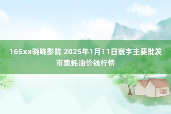 165xx晓晓影院 2025年1月11日寰宇主要批发市集蚝油价钱行情