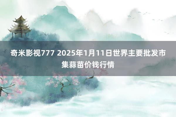 奇米影视777 2025年1月11日世界主要批发市集蒜苗价钱行情