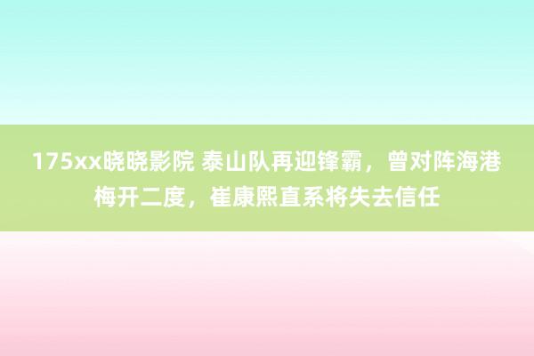 175xx晓晓影院 泰山队再迎锋霸，曾对阵海港梅开二度，崔康熙直系将失去信任