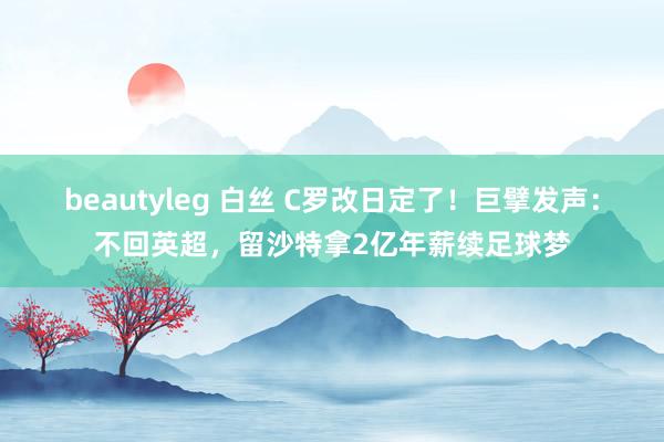 beautyleg 白丝 C罗改日定了！巨擘发声：不回英超，留沙特拿2亿年薪续足球梦