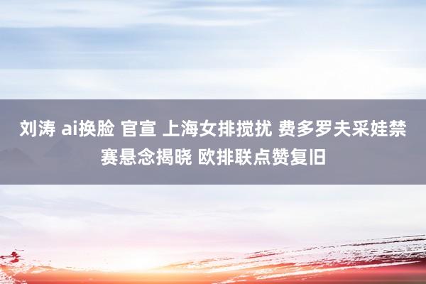 刘涛 ai换脸 官宣 上海女排搅扰 费多罗夫采娃禁赛悬念揭晓 欧排联点赞复旧