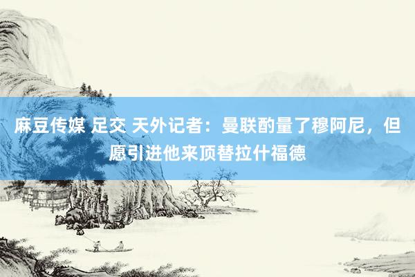 麻豆传媒 足交 天外记者：曼联酌量了穆阿尼，但愿引进他来顶替拉什福德