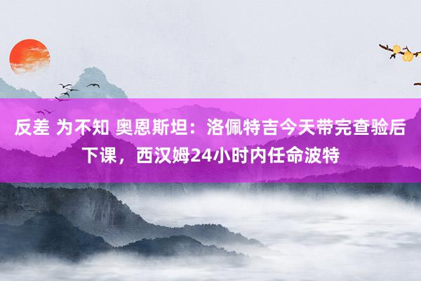 反差 为不知 奥恩斯坦：洛佩特吉今天带完查验后下课，西汉姆24小时内任命波特