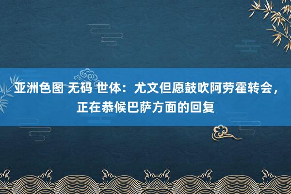 亚洲色图 无码 世体：尤文但愿鼓吹阿劳霍转会，正在恭候巴萨方面的回复