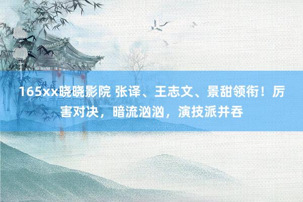 165xx晓晓影院 张译、王志文、景甜领衔！厉害对决，暗流汹汹，演技派并吞