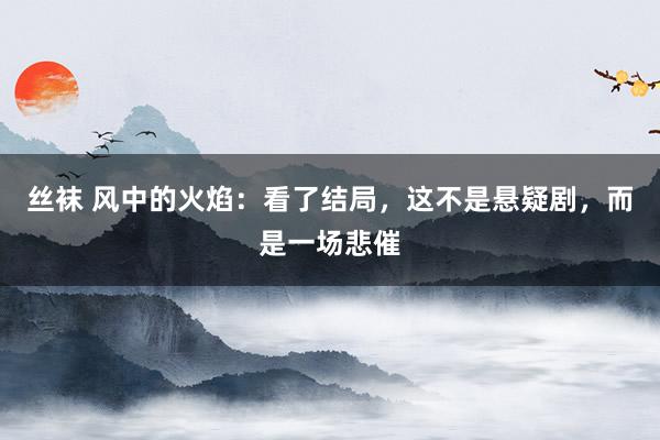 丝袜 风中的火焰：看了结局，这不是悬疑剧，而是一场悲催