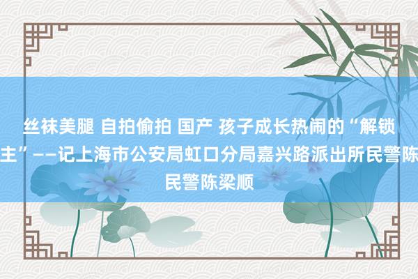 丝袜美腿 自拍偷拍 国产 孩子成长热闹的“解锁东谈主”——记上海市公安局虹口分局嘉兴路派出所民警陈梁顺